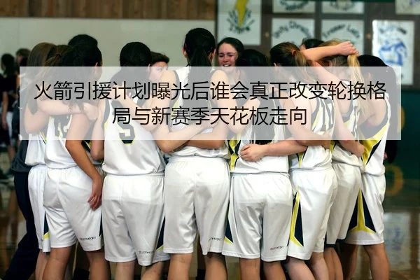 火箭引援计划曝光后谁会真正改变轮换格局与新赛季天花板走向