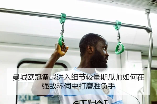 曼城欧冠备战进入细节较量期瓜帅如何在强敌环伺中打磨胜负手 | lansedaoh