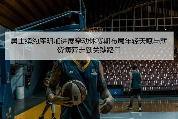 勇士续约库明加进展牵动休赛期布局年轻天赋与薪资博弈走到关键路口